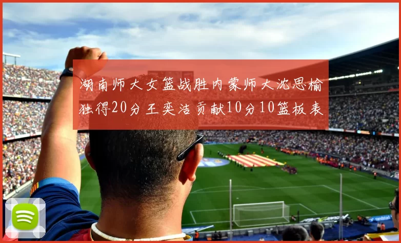 湖南师大女篮战胜内蒙师大沈思榆独得20分王奕洁贡献10分10篮板表现出色