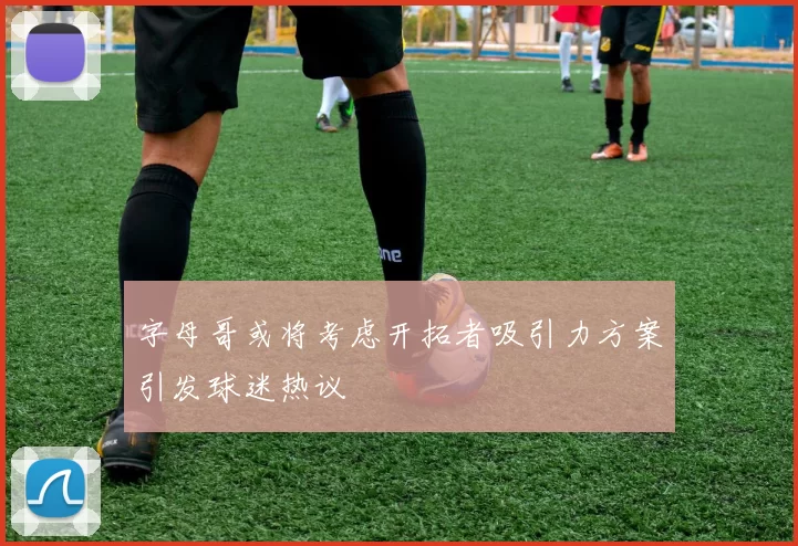 字母哥或将考虑开拓者吸引力方案引发球迷热议