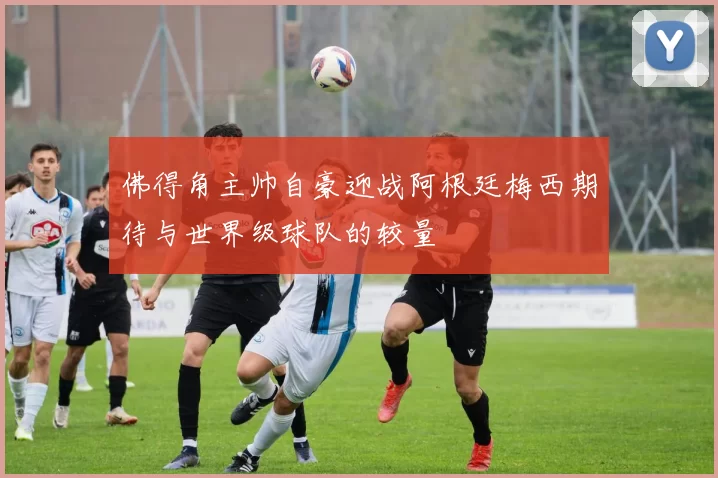 佛得角主帅自豪迎战阿根廷梅西期待与世界级球队的较量