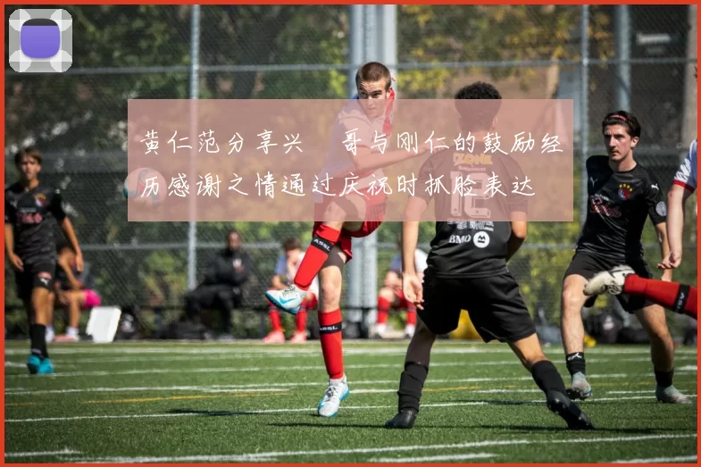 黄仁范分享兴慜哥与刚仁的鼓励经历感谢之情通过庆祝时抓脸表达