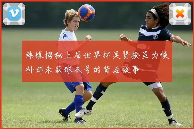 韩媒揭秘上届世界杯吴贤揆虽为候补却未获球衣号的背后故事