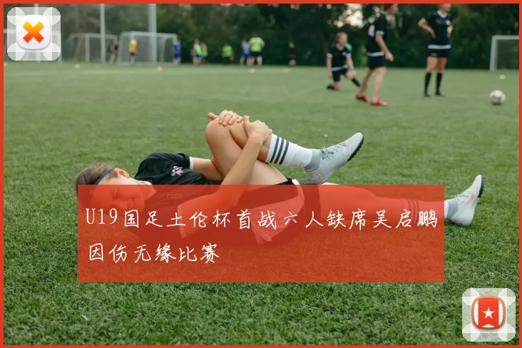 U19国足土伦杯首战六人缺席吴启鹏因伤无缘比赛