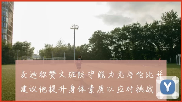 麦迪称赞文班防守能力无与伦比并建议他提升身体素质以应对挑战