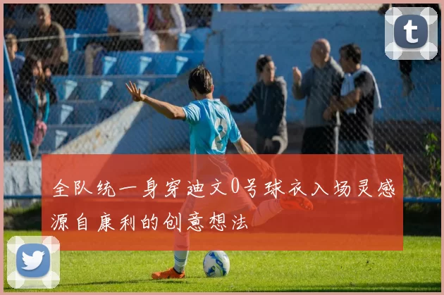 全队统一身穿迪文0号球衣入场灵感源自康利的创意想法