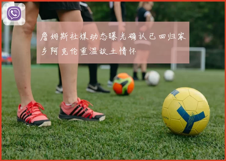 詹姆斯社媒动态曝光确认已回归家乡阿克伦重温故土情怀