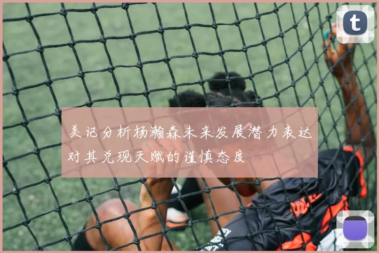 美记分析杨瀚森未来发展潜力表达对其兑现天赋的谨慎态度