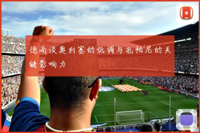 德尚谈奥利塞的低调与孔帕尼的关键影响力