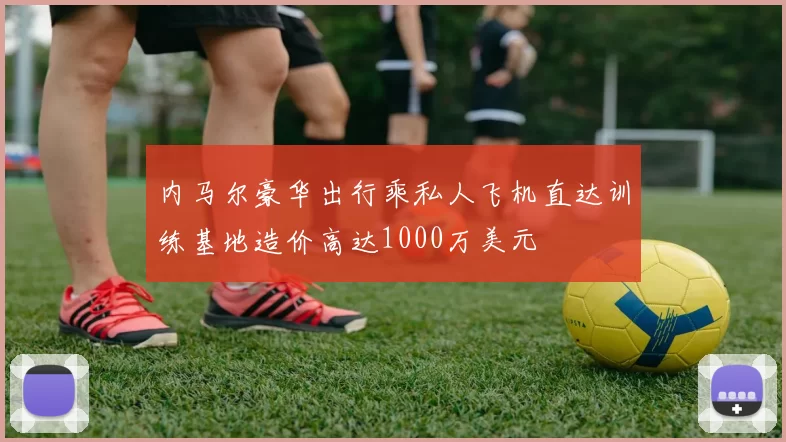 内马尔豪华出行乘私人飞机直达训练基地造价高达1000万美元