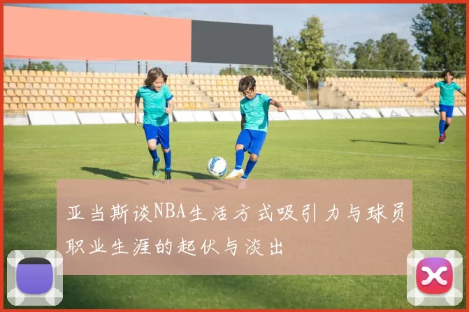 亚当斯谈NBA生活方式吸引力与球员职业生涯的起伏与淡出