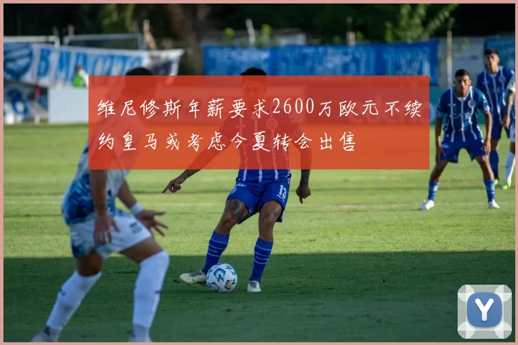 维尼修斯年薪要求2600万欧元不续约皇马或考虑今夏转会出售