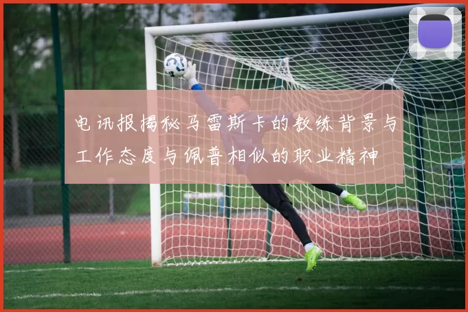 电讯报揭秘马雷斯卡的教练背景与工作态度与佩普相似的职业精神