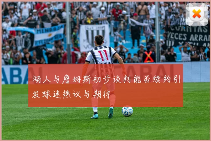湖人与詹姆斯初步谈判能否续约引发球迷热议与期待