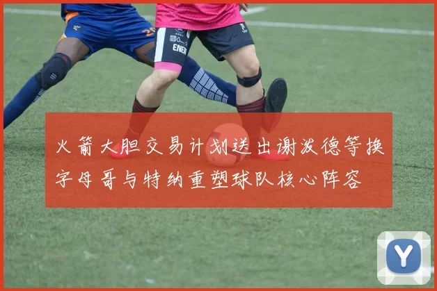 火箭大胆交易计划送出谢泼德等换字母哥与特纳重塑球队核心阵容