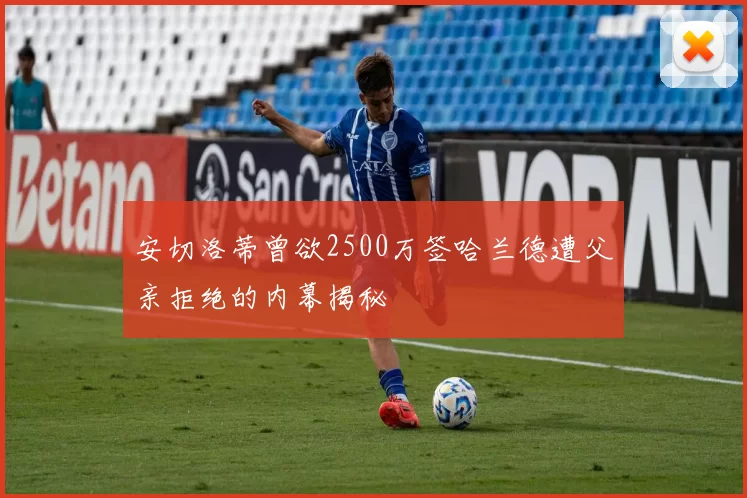 安切洛蒂曾欲2500万签哈兰德遭父亲拒绝的内幕揭秘