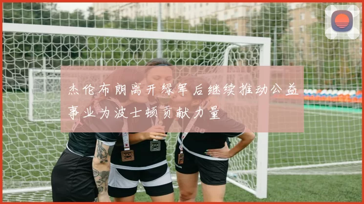 杰伦布朗离开绿军后继续推动公益事业为波士顿贡献力量