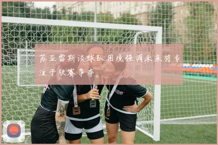 苏亚雷斯谈球队困境强调未来将专注于联赛争夺