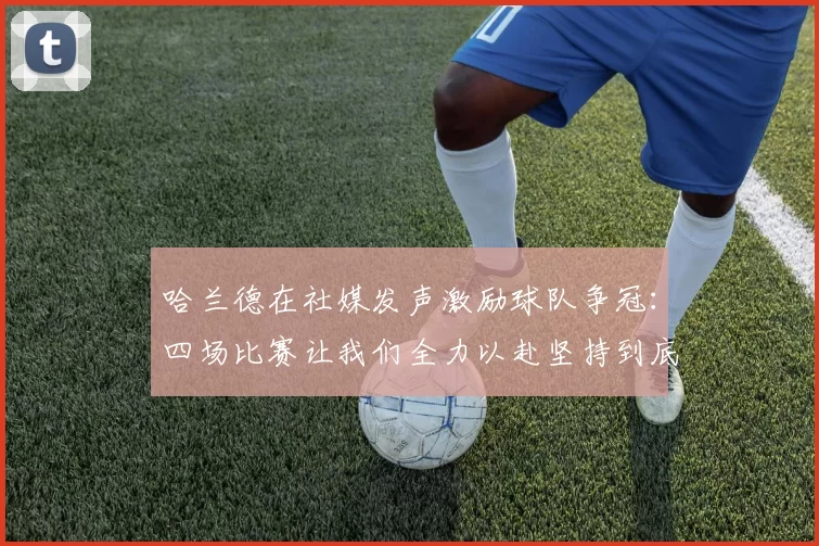 哈兰德在社媒发声激励球队争冠：四场比赛让我们全力以赴坚持到底