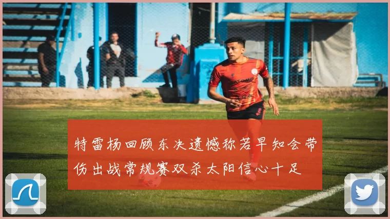 特雷杨回顾东决遗憾称若早知会带伤出战常规赛双杀太阳信心十足