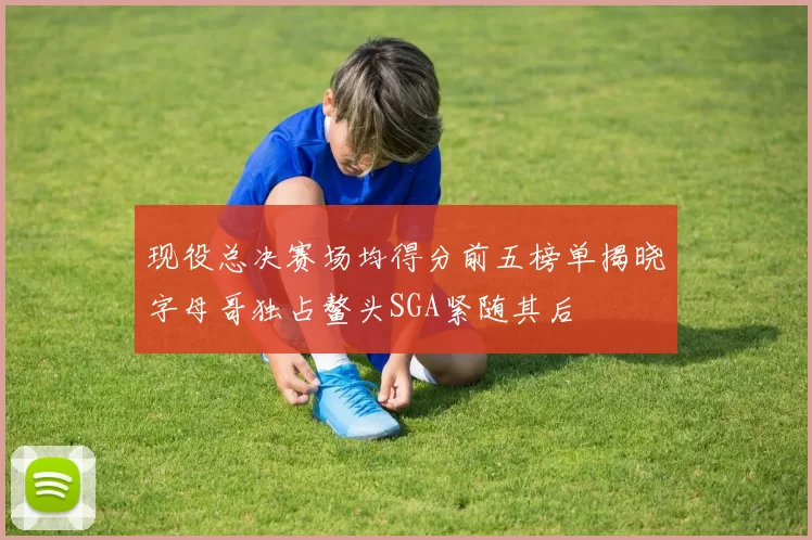 现役总决赛场均得分前五榜单揭晓字母哥独占鳌头SGA紧随其后
