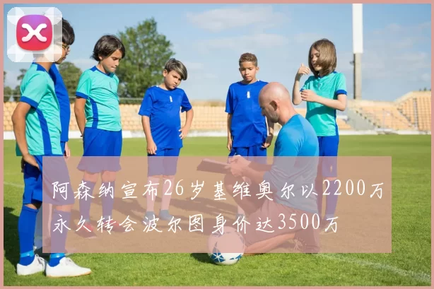 阿森纳宣布26岁基维奥尔以2200万永久转会波尔图身价达3500万