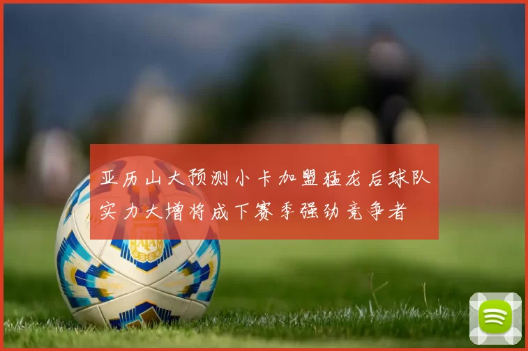 亚历山大预测小卡加盟猛龙后球队实力大增将成下赛季强劲竞争者